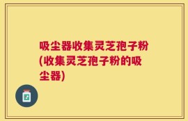 吸尘器收集灵芝孢子粉(收集灵芝孢子粉的吸尘器)
