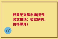 野灵芝交易市场(野生灵芝市场：买家抢购，价格飙升)