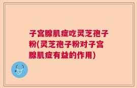 子宫腺肌症吃灵芝孢子粉(灵芝孢子粉对子宫腺肌症有益的作用)