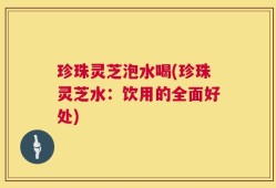 珍珠灵芝泡水喝(珍珠灵芝水：饮用的全面好处)