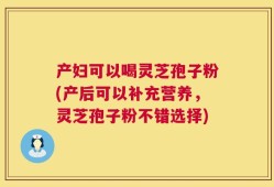 产妇可以喝灵芝孢子粉(产后可以补充营养，灵芝孢子粉不错选择)