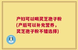产妇可以喝灵芝孢子粉(产后可以补充营养，灵芝孢子粉不错选择)