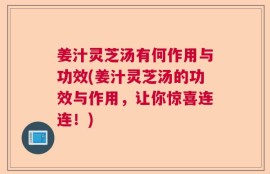 姜汁灵芝汤有何作用与功效(姜汁灵芝汤的功效与作用，让你惊喜连连！)