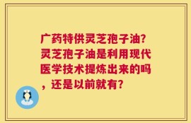 广药特供灵芝孢子油？灵芝孢子油是利用现代医学技术提炼出来的吗，还是以前就有？