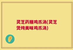 灵芝药膳鸡爪汤(灵芝煲炖美味鸡爪汤)