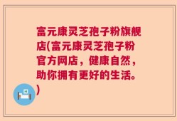 富元康灵芝孢子粉旗舰店(富元康灵芝孢子粉官方网店，健康自然，助你拥有更好的生活。)