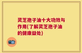 灵芝孢子油十大功效与作用(了解灵芝孢子油的健康益处)