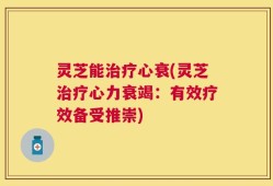 灵芝能治疗心衰(灵芝治疗心力衰竭：有效疗效备受推崇)