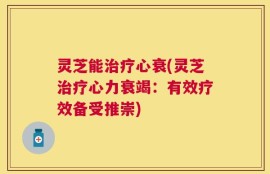 灵芝能治疗心衰(灵芝治疗心力衰竭：有效疗效备受推崇)