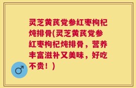 灵芝黄芪党参红枣枸杞炖排骨(灵芝黄芪党参红枣枸杞炖排骨，营养丰富滋补又美味，好吃不贵！)