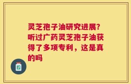 灵芝孢子油研究进展？听过广药灵芝孢子油获得了多项专利，这是真的吗