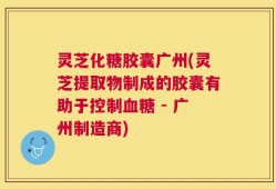 灵芝化糖胶囊广州(灵芝提取物制成的胶囊有助于控制血糖 - 广州制造商)