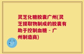 灵芝化糖胶囊广州(灵芝提取物制成的胶囊有助于控制血糖 - 广州制造商)