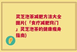 灵芝泡茶减肥方法大全图片(「食疗减肥窍门」灵芝泡茶的健康瘦身指南)