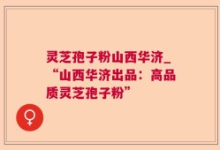 灵芝孢子粉山西华济_“山西华济出品：高品质灵芝孢子粉”