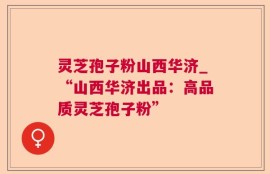 灵芝孢子粉山西华济_“山西华济出品：高品质灵芝孢子粉”