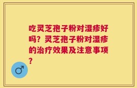 吃灵芝孢子粉对湿疹好吗？灵芝孢子粉对湿疹的治疗效果及注意事项？