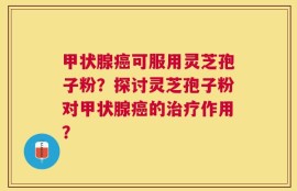 甲状腺癌可服用灵芝孢子粉？探讨灵芝孢子粉对甲状腺癌的治疗作用？