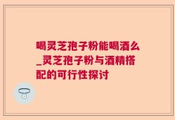 喝灵芝孢子粉能喝酒么_灵芝孢子粉与酒精搭配的可行性探讨