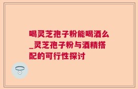 喝灵芝孢子粉能喝酒么_灵芝孢子粉与酒精搭配的可行性探讨