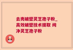 去壳破壁灵芝孢子粉_高效破壁技术提取 纯净灵芝孢子粉 