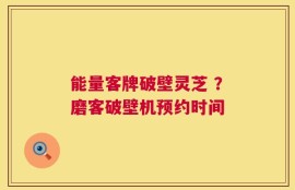 能量客牌破壁灵芝 ？磨客破壁机预约时间