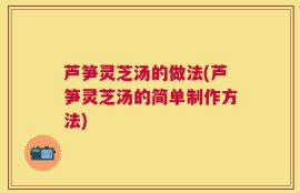 芦笋灵芝汤的做法(芦笋灵芝汤的简单制作方法)