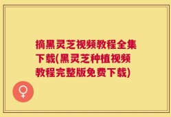 摘黑灵芝视频教程全集下载(黑灵芝种植视频教程完整版免费下载)