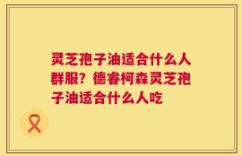 灵芝孢子油适合什么人群服？德睿柯森灵芝孢子油适合什么人吃