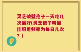灵芝破壁孢子一天吃几次最好(灵芝孢子粉最佳服用频率为每日几次？)