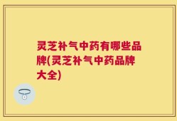 灵芝补气中药有哪些品牌(灵芝补气中药品牌大全)