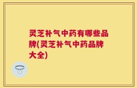灵芝补气中药有哪些品牌(灵芝补气中药品牌大全)