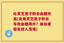 吃灵芝孢子粉会血糖升高(食用灵芝孢子粉会导致血糖飙升？体验者报告惊人发现)