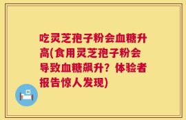 吃灵芝孢子粉会血糖升高(食用灵芝孢子粉会导致血糖飙升？体验者报告惊人发现)