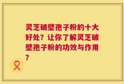 灵芝破壁孢子粉的十大好处？让你了解灵芝破壁孢子粉的功效与作用？