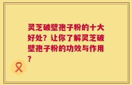灵芝破壁孢子粉的十大好处？让你了解灵芝破壁孢子粉的功效与作用？