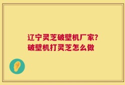 辽宁灵芝破壁机厂家？破壁机打灵芝怎么做