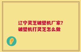 辽宁灵芝破壁机厂家？破壁机打灵芝怎么做