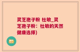 灵芝孢子粉 杜敏_灵芝孢子粉：杜敏的天然健康选择)