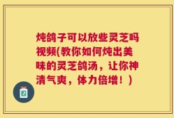炖鸽子可以放些灵芝吗视频(教你如何炖出美味的灵芝鸽汤，让你神清气爽，体力倍增！)