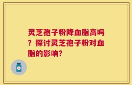 灵芝孢子粉降血脂高吗？探讨灵芝孢子粉对血脂的影响？