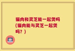 猫肉和灵芝能一起煲吗(猫肉能与灵芝一起煲吗？)