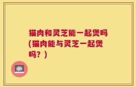 猫肉和灵芝能一起煲吗(猫肉能与灵芝一起煲吗？)