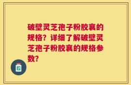 破壁灵芝孢子粉胶襄的规格？详细了解破壁灵芝孢子粉胶襄的规格参数？