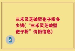 三禾灵芝破壁孢子粉多少钱(“三禾灵芝破壁孢子粉”价格信息)