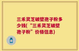 三禾灵芝破壁孢子粉多少钱(“三禾灵芝破壁孢子粉”价格信息)