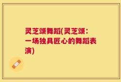 灵芝颂舞蹈(灵芝颂：一场独具匠心的舞蹈表演)
