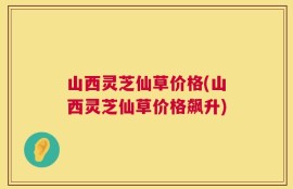 山西灵芝仙草价格(山西灵芝仙草价格飙升)