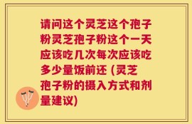 请问这个灵芝这个孢子粉灵芝孢子粉这个一天应该吃几次每次应该吃多少量饭前还 (灵芝孢子粉的摄入方式和剂量建议)