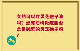 女的可以吃灵芝孢子油吗？患有妇科炎症能否食用破壁的灵芝孢子粉？